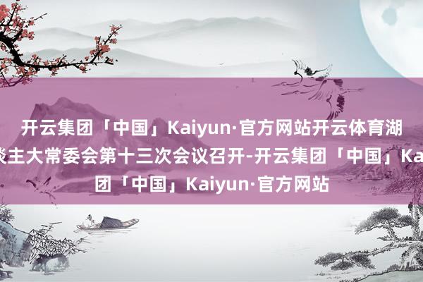 开云集团「中国」Kaiyun·官方网站开云体育湖北省十四届东谈主大常委会第十三次会议召开-开云集团「中国」Kaiyun·官方网站