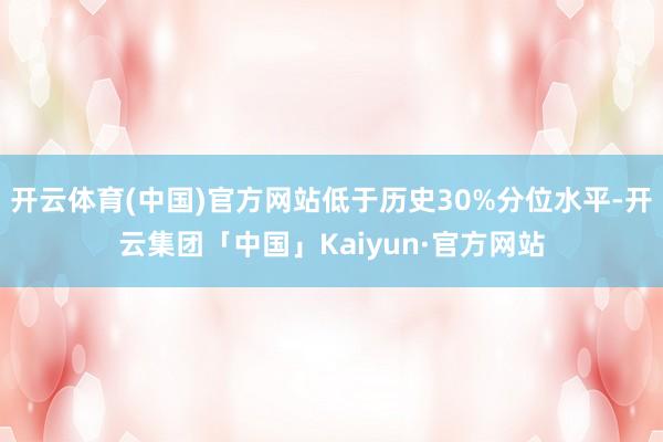 开云体育(中国)官方网站低于历史30%分位水平-开云集团「中国」Kaiyun·官方网站