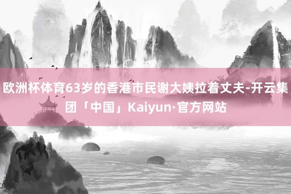 欧洲杯体育63岁的香港市民谢大姨拉着丈夫-开云集团「中国」Kaiyun·官方网站