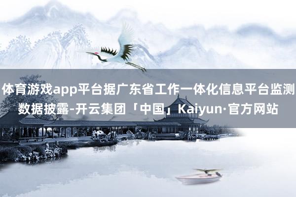 体育游戏app平台据广东省工作一体化信息平台监测数据披露-开云集团「中国」Kaiyun·官方网站