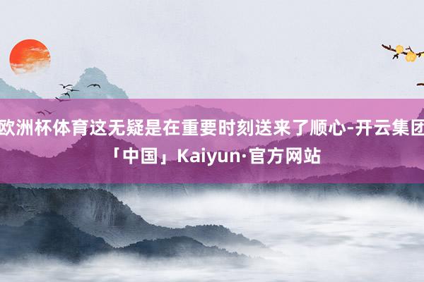 欧洲杯体育这无疑是在重要时刻送来了顺心-开云集团「中国」Kaiyun·官方网站