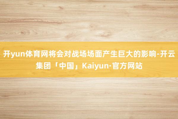 开yun体育网将会对战场场面产生巨大的影响-开云集团「中国」Kaiyun·官方网站