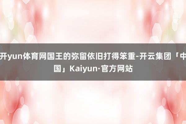 开yun体育网国王的弥留依旧打得笨重-开云集团「中国」Kaiyun·官方网站