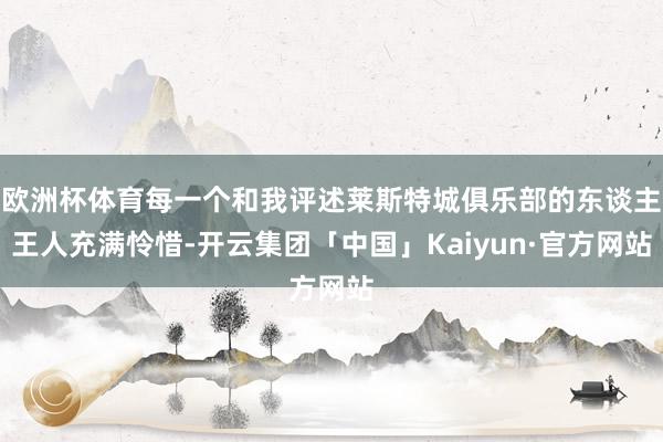 欧洲杯体育每一个和我评述莱斯特城俱乐部的东谈主王人充满怜惜-开云集团「中国」Kaiyun·官方网站