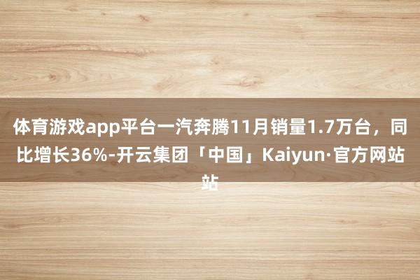 体育游戏app平台一汽奔腾11月销量1.7万台，同比增长36%-开云集团「中国」Kaiyun·官方网站