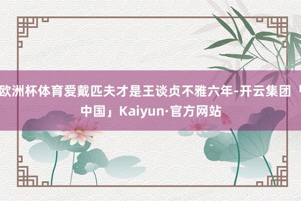 欧洲杯体育爱戴匹夫才是王谈贞不雅六年-开云集团「中国」Kaiyun·官方网站