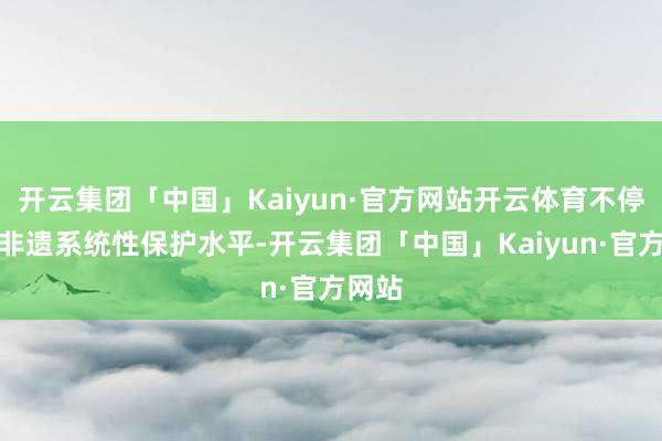 开云集团「中国」Kaiyun·官方网站开云体育不停进步非遗系统性保护水平-开云集团「中国」Kaiyun·官方网站