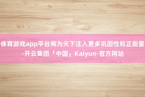 体育游戏app平台将为天下注入更多巩固性和正能量-开云集团「中国」Kaiyun·官方网站