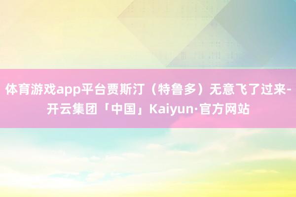 体育游戏app平台贾斯汀（特鲁多）无意飞了过来-开云集团「中国」Kaiyun·官方网站
