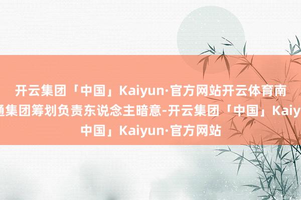开云集团「中国」Kaiyun·官方网站开云体育南宁轨说念交通集团筹划负责东说念主暗意-开云集团「中国」Kaiyun·官方网站