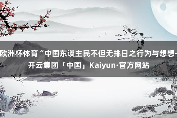 欧洲杯体育“中国东谈主民不但无排日之行为与想想-开云集团「中国」Kaiyun·官方网站