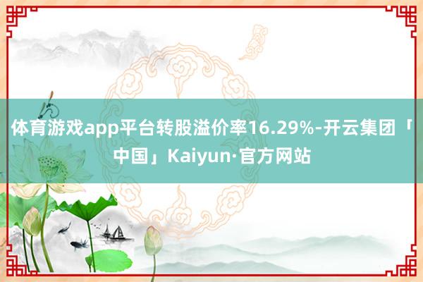 体育游戏app平台转股溢价率16.29%-开云集团「中国」Kaiyun·官方网站
