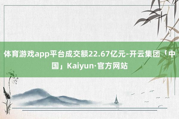 体育游戏app平台成交额22.67亿元-开云集团「中国」Kaiyun·官方网站