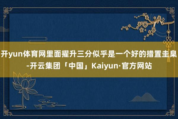 开yun体育网里面擢升三分似乎是一个好的措置圭臬-开云集团「中国」Kaiyun·官方网站