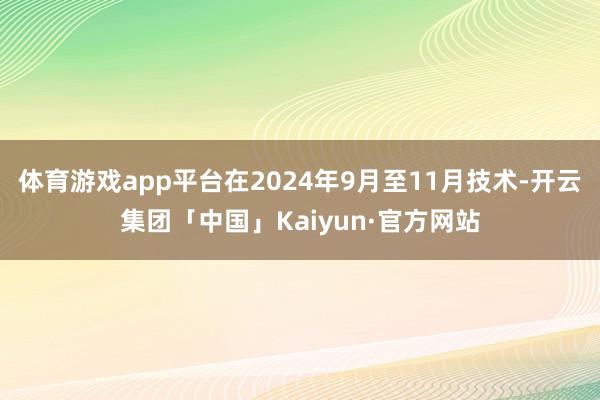 体育游戏app平台在2024年9月至11月技术-开云集团「中国」Kaiyun·官方网站