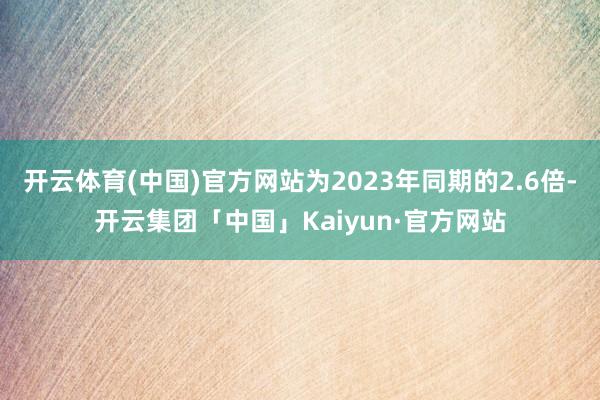 开云体育(中国)官方网站为2023年同期的2.6倍-开云集团「中国」Kaiyun·官方网站