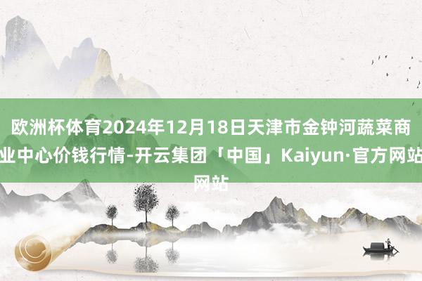 欧洲杯体育2024年12月18日天津市金钟河蔬菜商业中心价钱行情-开云集团「中国」Kaiyun·官方网站