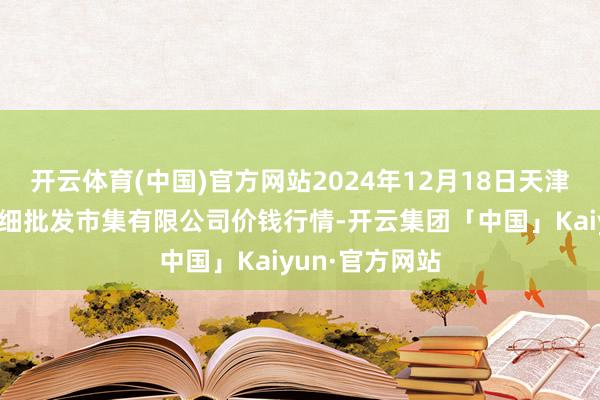开云体育(中国)官方网站2024年12月18日天津市红旗农贸详细批发市集有限公司价钱行情-开云集团「中国」Kaiyun·官方网站