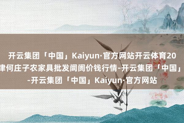 开云集团「中国」Kaiyun·官方网站开云体育2024年12月18日天津何庄子农家具批发阛阓价钱行情-开云集团「中国」Kaiyun·官方网站