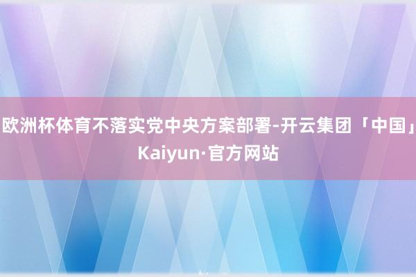 欧洲杯体育不落实党中央方案部署-开云集团「中国」Kaiyun·官方网站