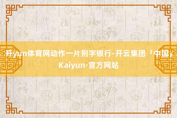 开yun体育网　　动作一片别字银行-开云集团「中国」Kaiyun·官方网站
