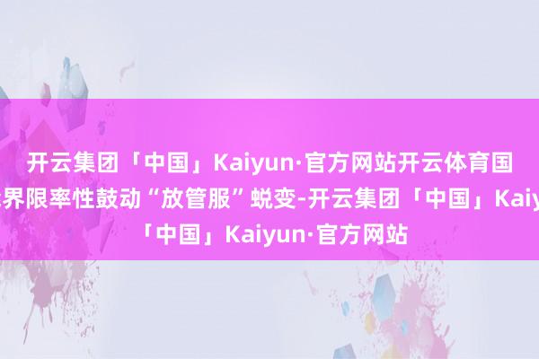 开云集团「中国」Kaiyun·官方网站开云体育国度在政府职能界限率性鼓动“放管服”蜕变-开云集团「中国」Kaiyun·官方网站