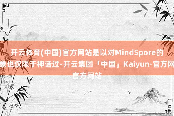 开云体育(中国)官方网站是以对MindSpore的印象也仅限于神话过-开云集团「中国」Kaiyun·官方网站
