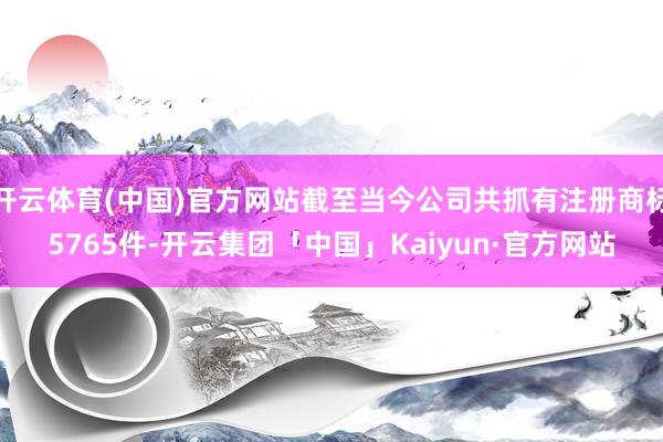 开云体育(中国)官方网站截至当今公司共抓有注册商标5765件-开云集团「中国」Kaiyun·官方网站