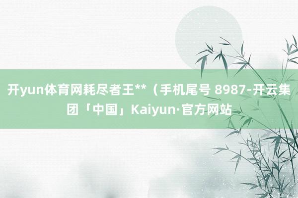 开yun体育网耗尽者王**(手机尾号 8987-开云集团「中国」Kaiyun·官方网站