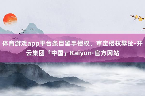 体育游戏app平台条目罢手侵权、审定侵权攀扯-开云集团「中国」Kaiyun·官方网站