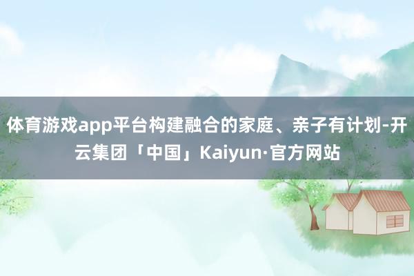 体育游戏app平台构建融合的家庭、亲子有计划-开云集团「中国」Kaiyun·官方网站