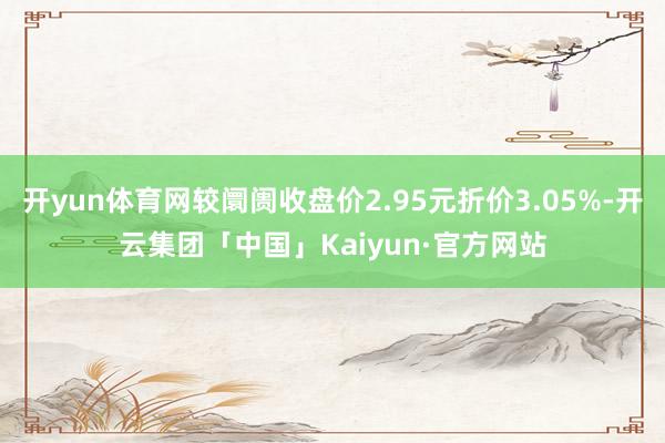 开yun体育网较阛阓收盘价2.95元折价3.05%-开云集团「中国」Kaiyun·官方网站