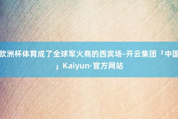 欧洲杯体育成了全球军火商的西宾场-开云集团「中国」Kaiyun·官方网站