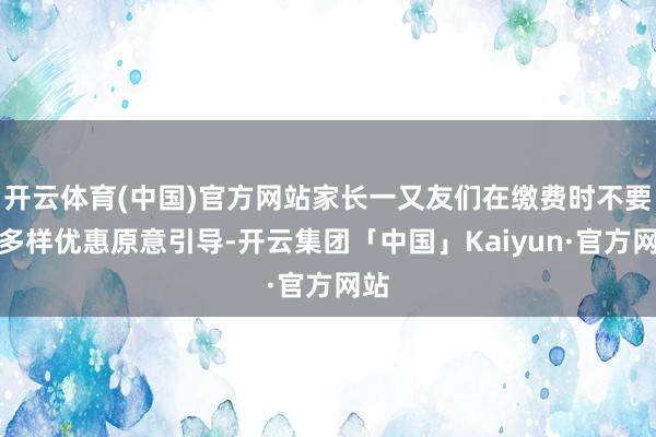 开云体育(中国)官方网站家长一又友们在缴费时不要被多样优惠原意引导-开云集团「中国」Kaiyun·官方网站