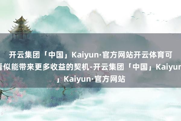 开云集团「中国」Kaiyun·官方网站开云体育可濒临这些看似能带来更多收益的契机-开云集团「中国」Kaiyun·官方网站