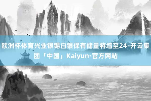 欧洲杯体育兴业银锡白银保有储量将增至24-开云集团「中国」Kaiyun·官方网站