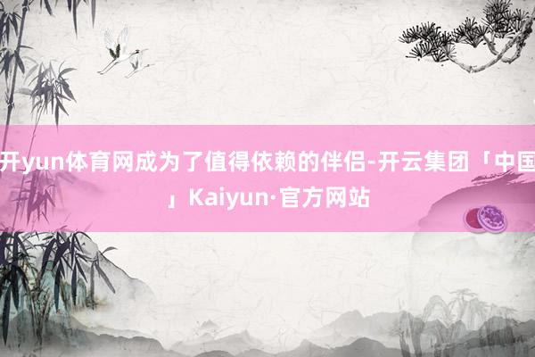 开yun体育网成为了值得依赖的伴侣-开云集团「中国」Kaiyun·官方网站