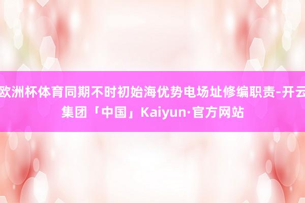 欧洲杯体育同期不时初始海优势电场址修编职责-开云集团「中国」Kaiyun·官方网站
