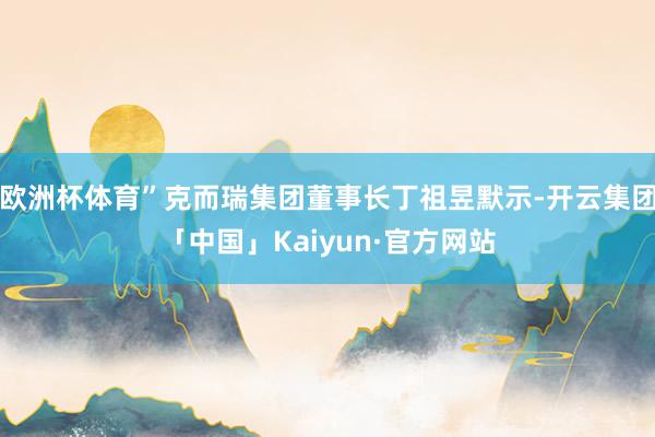 欧洲杯体育”克而瑞集团董事长丁祖昱默示-开云集团「中国」Kaiyun·官方网站