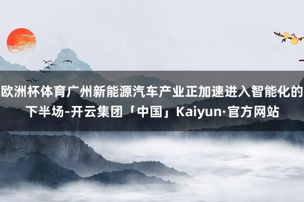 欧洲杯体育广州新能源汽车产业正加速进入智能化的下半场-开云集团「中国」Kaiyun·官方网站