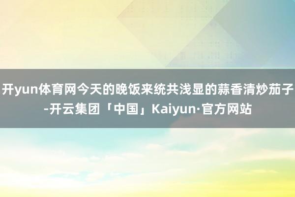开yun体育网今天的晚饭来统共浅显的蒜香清炒茄子-开云集团「中国」Kaiyun·官方网站
