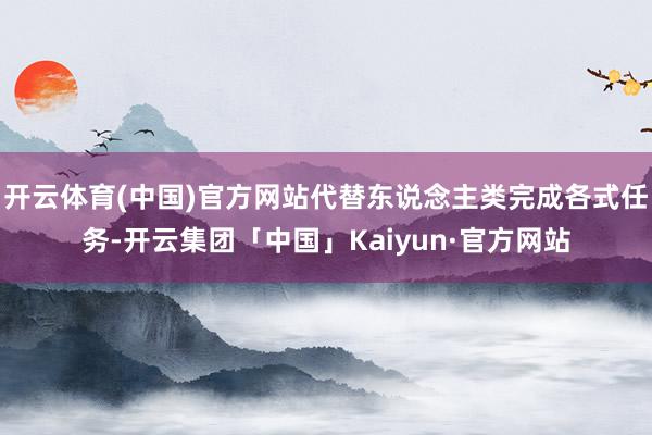 开云体育(中国)官方网站代替东说念主类完成各式任务-开云集团「中国」Kaiyun·官方网站