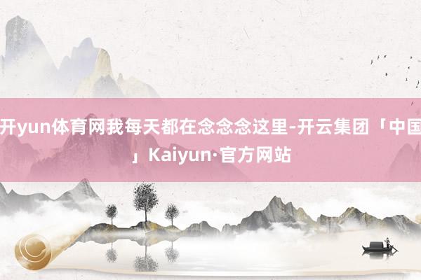 开yun体育网我每天都在念念念这里-开云集团「中国」Kaiyun·官方网站