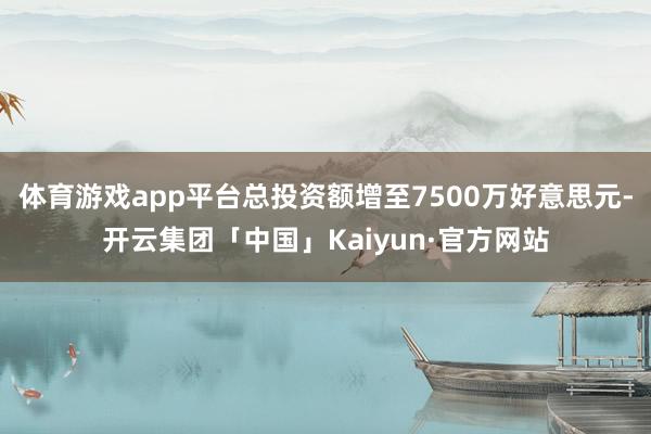 体育游戏app平台总投资额增至7500万好意思元-开云集团「中国」Kaiyun·官方网站