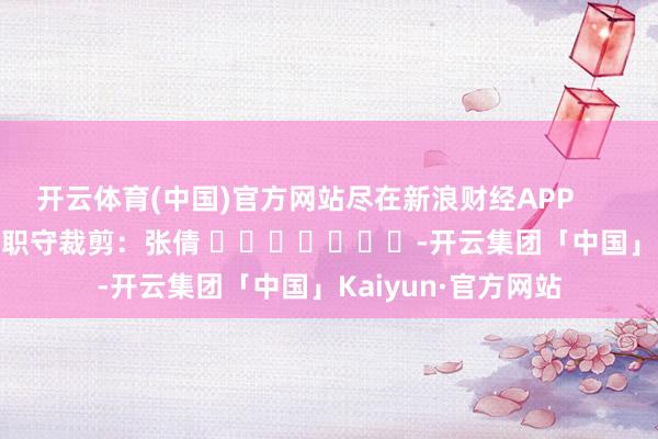 开云体育(中国)官方网站尽在新浪财经APP            						职守裁剪：张倩 							-开云集团「中国」Kaiyun·官方网站