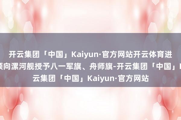 开云集团「中国」Kaiyun·官方网站开云体育进入庆典的舟师带领向漯河舰授予八一军旗、舟师旗-开云集团「中国」Kaiyun·官方网站
