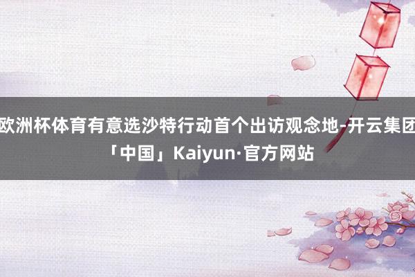 欧洲杯体育有意选沙特行动首个出访观念地-开云集团「中国」Kaiyun·官方网站