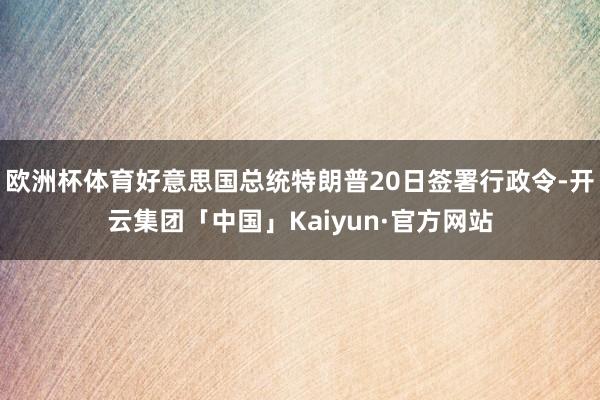 欧洲杯体育好意思国总统特朗普20日签署行政令-开云集团「中国」Kaiyun·官方网站