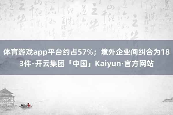 体育游戏app平台约占57%；境外企业间纠合为183件-开云集团「中国」Kaiyun·官方网站