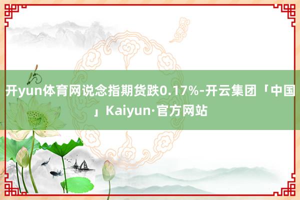 开yun体育网说念指期货跌0.17%-开云集团「中国」Kaiyun·官方网站